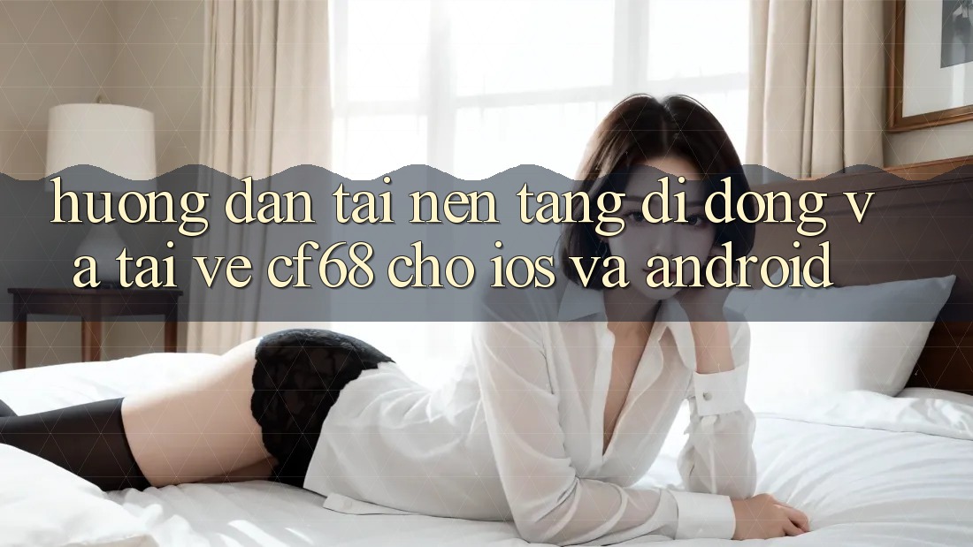 Hướng dẫn Tải Nền tảng di động Và Tải về cf68 Cho iOS và Android