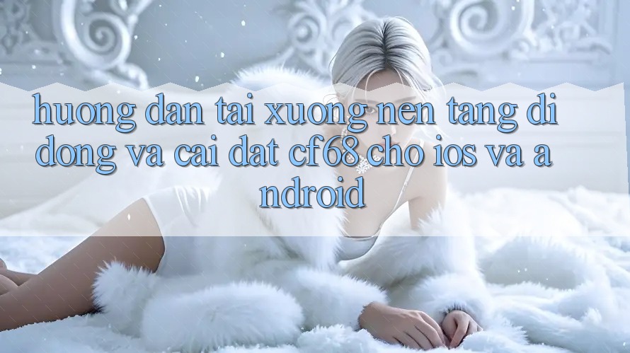 Hướng Dẫn Tải xuống Nền tảng di động Và Cài Đặt cf68 Cho iOS và Android Hướng Dẫn Tải xuống Nền tảng di động Và Cài Đặt cf68 Cho iOS và Android