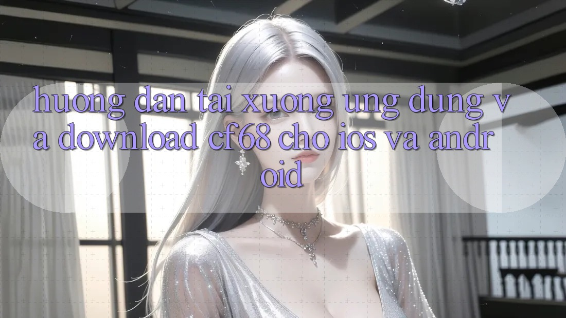 Hướng Dẫn Tải xuống Ứng dụng Và Download cf68 Cho iOS và Android