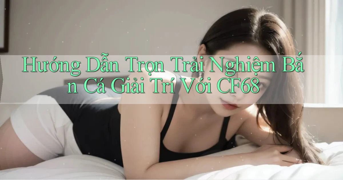hướng dẫn trọn trải nghiệm bắn cá giải trí với cf68