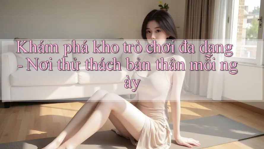 Khám phá kho trò chơi đa dạng - Nơi thử thách bản thân mỗi ngày Khám phá kho trò chơi đa dạng - Nơi thử thách bản thân mỗi ngày