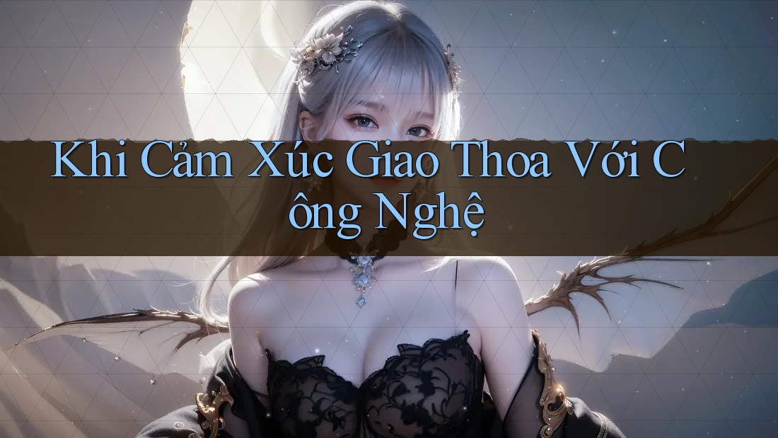 Khi Cảm Xúc Giao Thoa Với Công Nghệ Khi Cảm Xúc Giao Thoa Với Công Nghệ