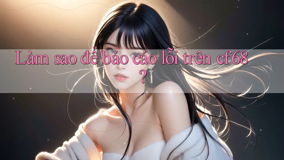 Làm sao để báo cáo lỗi trên cf68? Làm sao để báo cáo lỗi trên cf68?