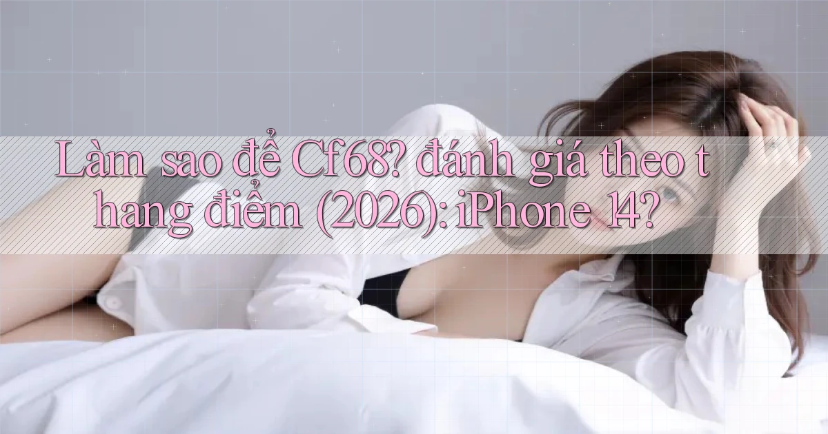 Làm sao để Cf68 đánh giá theo thang điểm (2026) iPhone 14