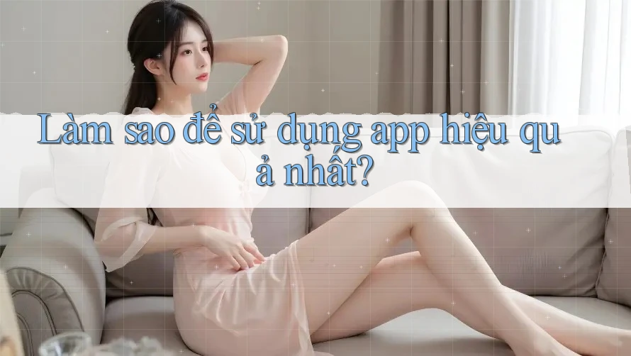 Làm sao để sử dụng app hiệu quả nhất?