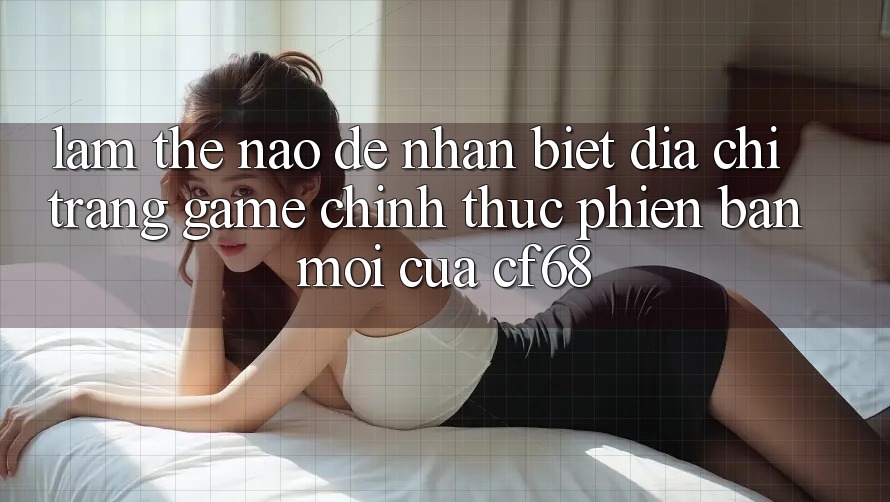 Làm Thế Nào Để Nhận Biết Địa chỉ trang Game Chính Thức Phiên bản mới Của cf68?