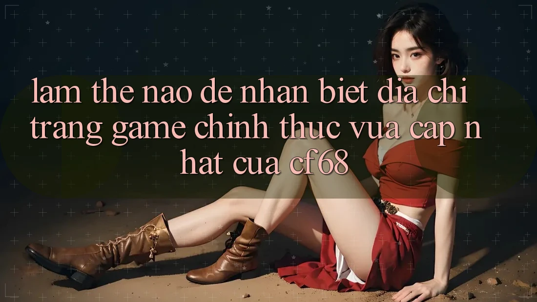 Làm Thế Nào Để Nhận Biết Địa chỉ trang Game Chính Thức Vừa cập nhật Của cf68?