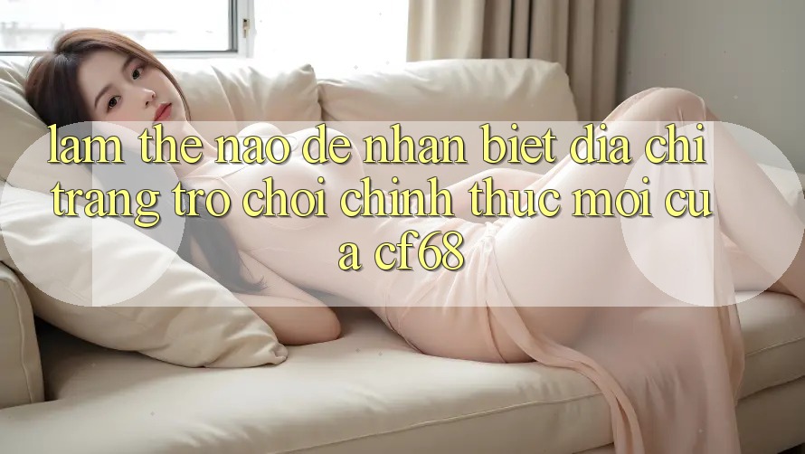 Làm Thế Nào Để Nhận Biết Địa chỉ trang Trò chơi Chính Thức Mới Của cf68? Làm Thế Nào Để Nhận Biết Địa chỉ trang Trò chơi Chính Thức Mới Của cf68?