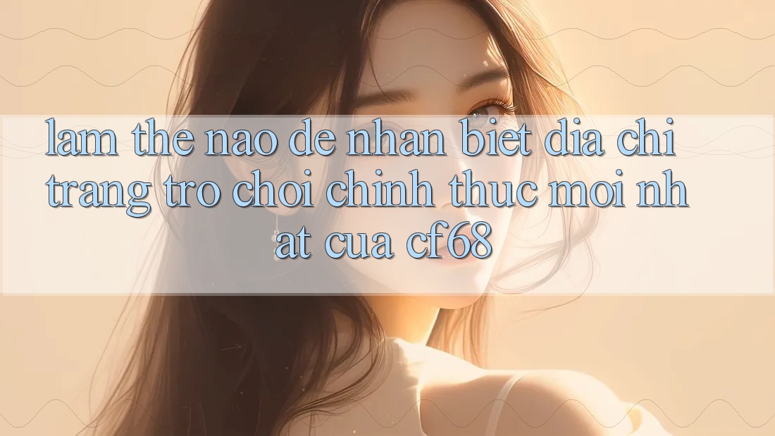 Làm Thế Nào Để Nhận Biết Địa chỉ trang Trò chơi Chính Thức Mới nhất Của cf68? Làm Thế Nào Để Nhận Biết Địa chỉ trang Trò chơi Chính Thức Mới nhất Của cf68?