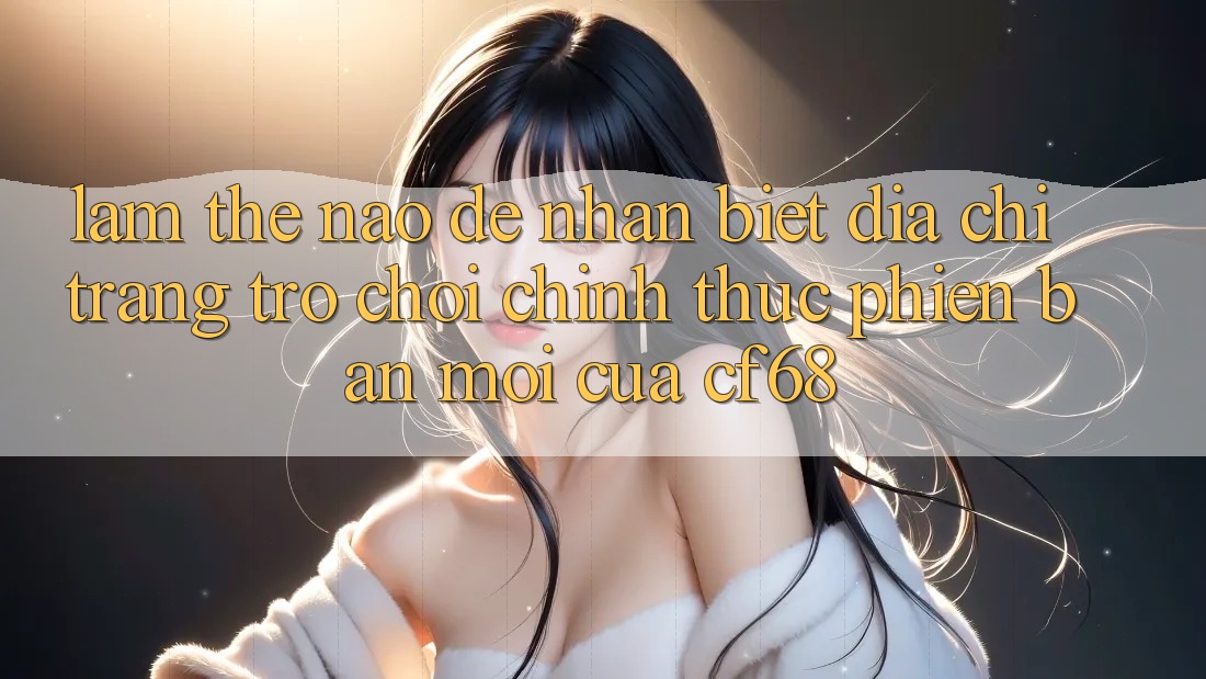 Làm Thế Nào Để Nhận Biết Địa chỉ trang Trò chơi Chính Thức Phiên bản mới Của cf68?