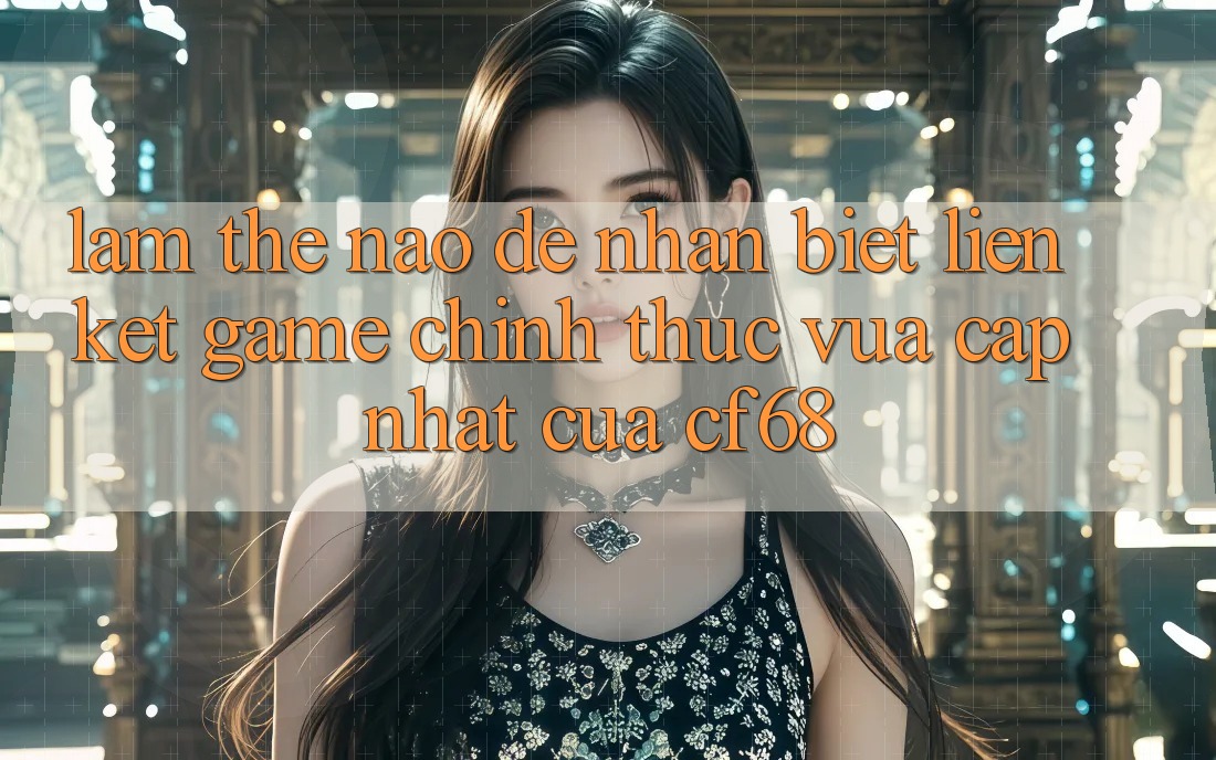 Làm Thế Nào Để Nhận Biết Liên kết Game Chính Thức Vừa cập nhật Của cf68? Làm Thế Nào Để Nhận Biết Liên kết Game Chính Thức Vừa cập nhật Của cf68?