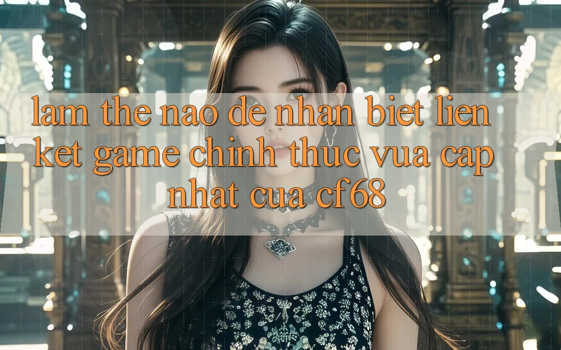 Làm Thế Nào Để Nhận Biết Liên kết Game Chính Thức Vừa cập nhật Của cf68? Làm Thế Nào Để Nhận Biết Liên kết Game Chính Thức Vừa cập nhật Của cf68?