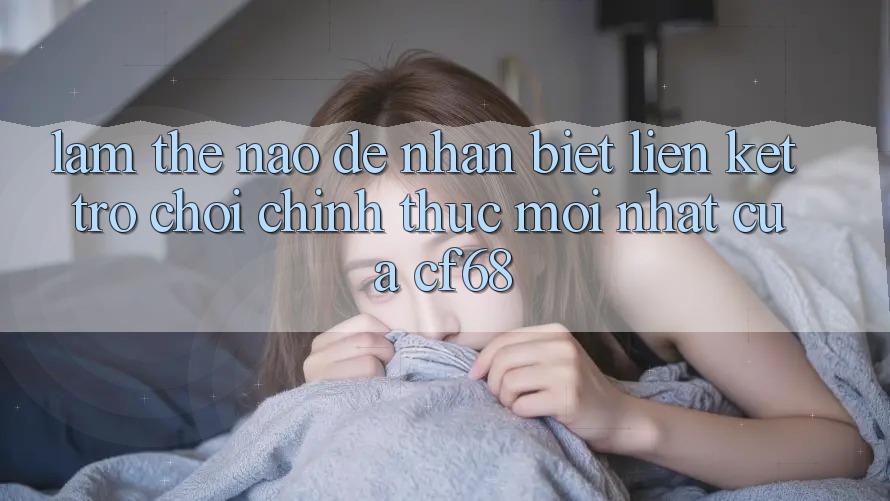 Làm Thế Nào Để Nhận Biết Liên kết Trò chơi Chính Thức Mới nhất Của cf68? Làm Thế Nào Để Nhận Biết Liên kết Trò chơi Chính Thức Mới nhất Của cf68?