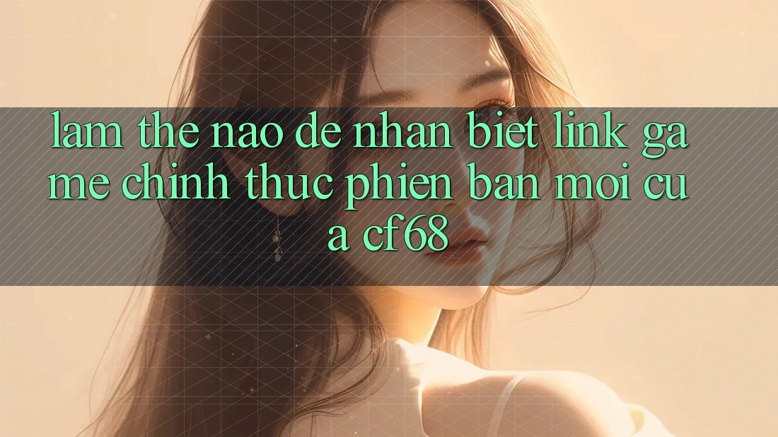 Làm Thế Nào Để Nhận Biết Link Game Chính Thức Phiên bản mới Của cf68? Làm Thế Nào Để Nhận Biết Link Game Chính Thức Phiên bản mới Của cf68?