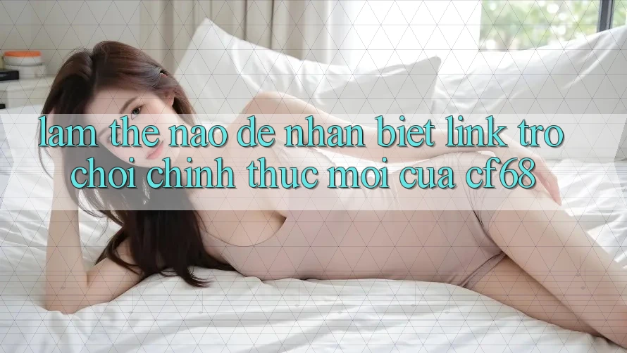 Làm Thế Nào Để Nhận Biết Link Trò chơi Chính Thức Mới Của cf68? Làm Thế Nào Để Nhận Biết Link Trò chơi Chính Thức Mới Của cf68?