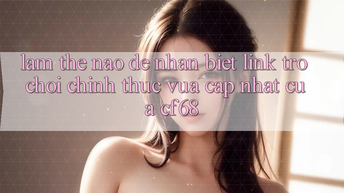 Làm Thế Nào Để Nhận Biết Link Trò chơi Chính Thức Vừa cập nhật Của cf68? Làm Thế Nào Để Nhận Biết Link Trò chơi Chính Thức Vừa cập nhật Của cf68?