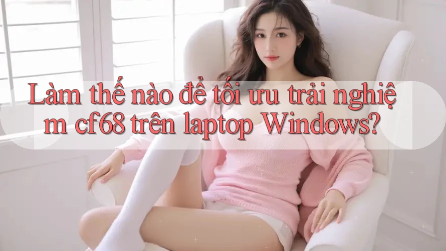 Làm thế nào để tối ưu trải nghiệm cf68 trên laptop Windows?