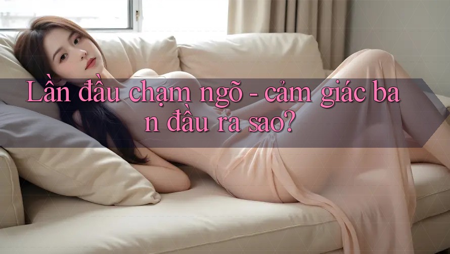 Lần đầu chạm ngõ - cảm giác ban đầu ra sao?