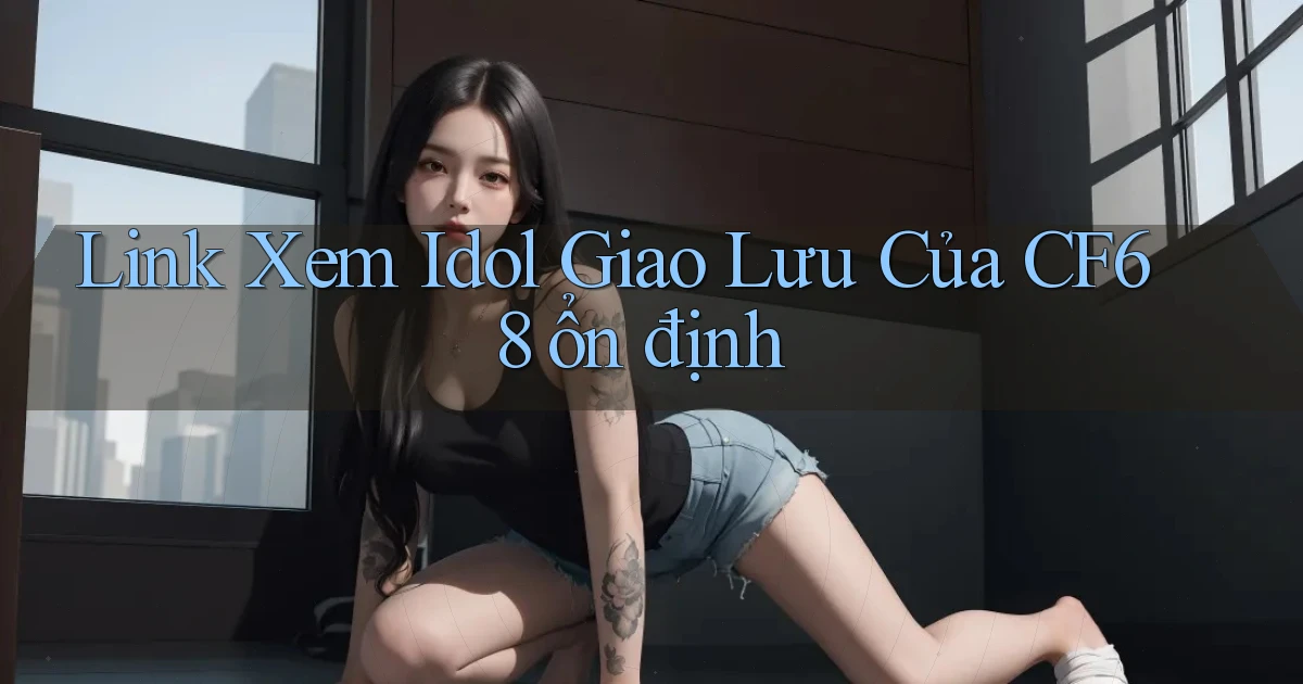link xem idol giao lưu của cf68 ổn định