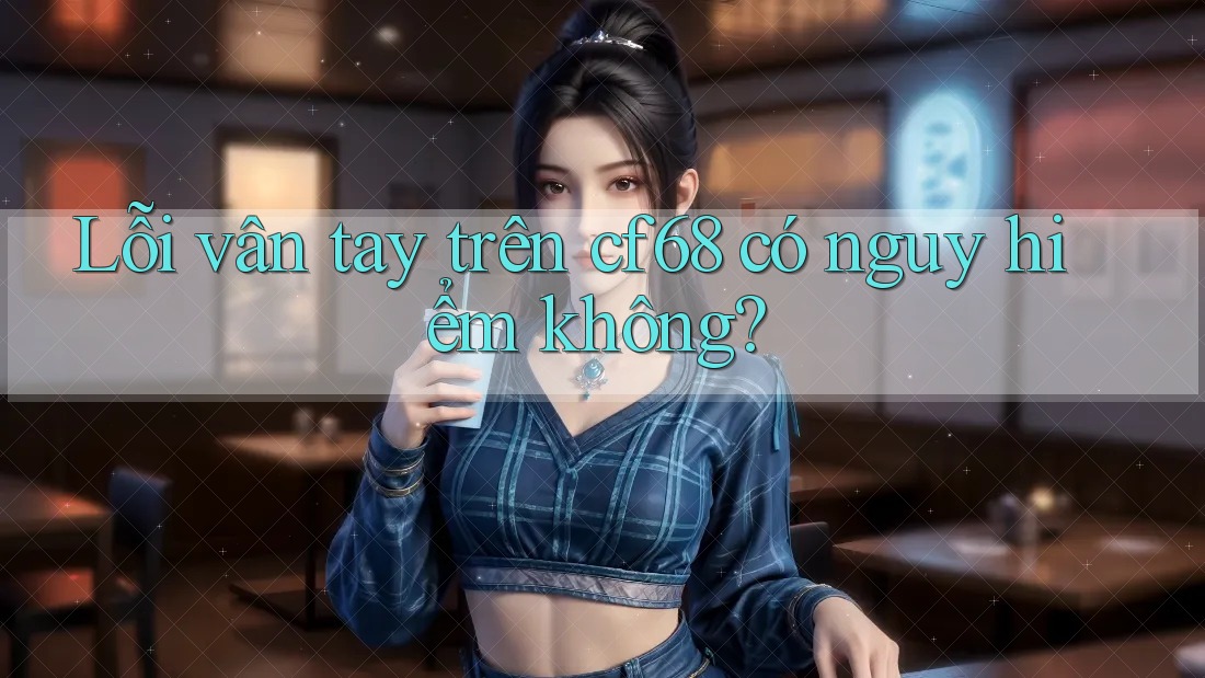 Lỗi vân tay trên cf68 có nguy hiểm không? Lỗi vân tay trên cf68 có nguy hiểm không?
