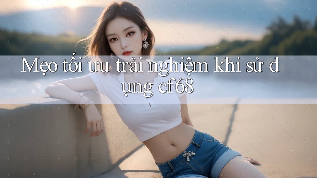 Mẹo tối ưu trải nghiệm khi sử dụng cf68 Mẹo tối ưu trải nghiệm khi sử dụng cf68