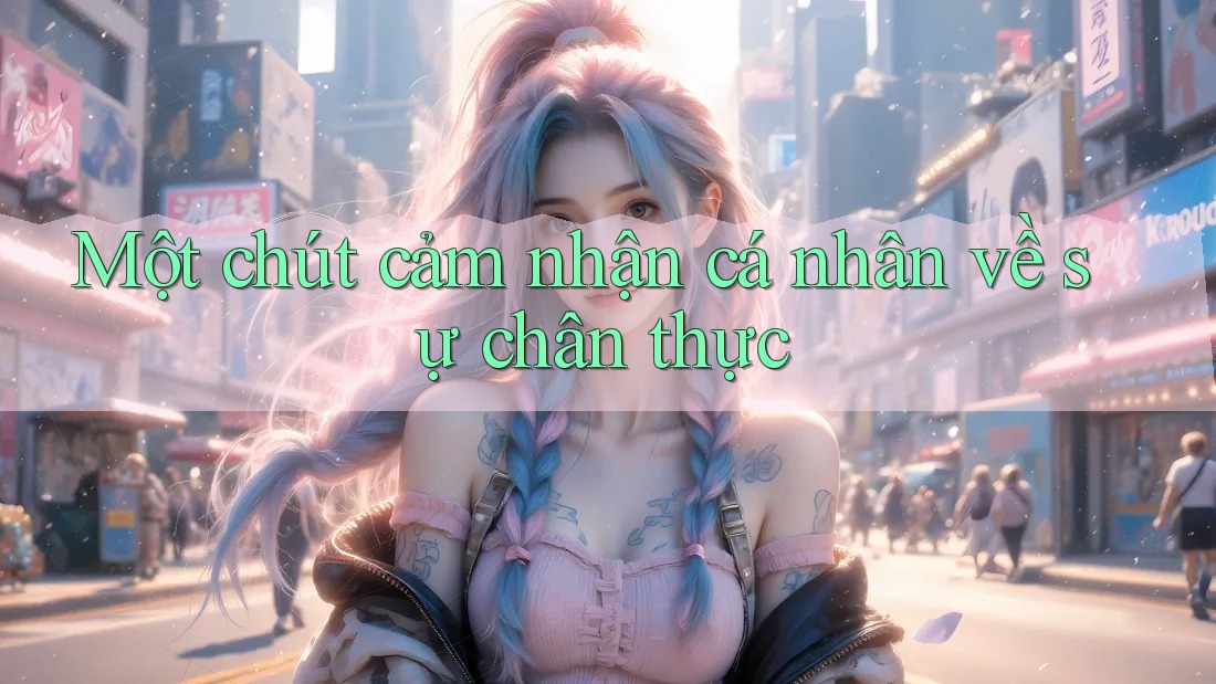Một chút cảm nhận cá nhân về sự chân thực Một chút cảm nhận cá nhân về sự chân thực