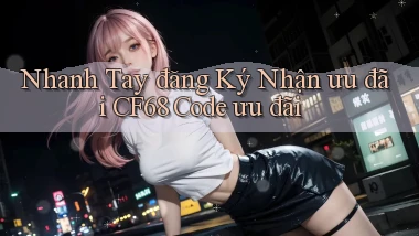 nhanh tay đăng ký nhận ưu đãi cf68 code ưu đãi