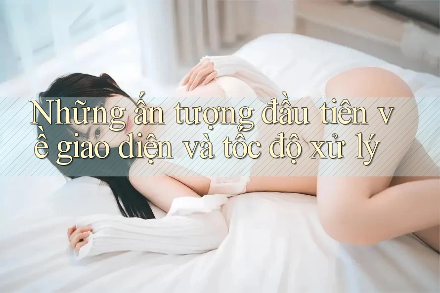 Những ấn tượng đầu tiên về giao diện và tốc độ xử lý