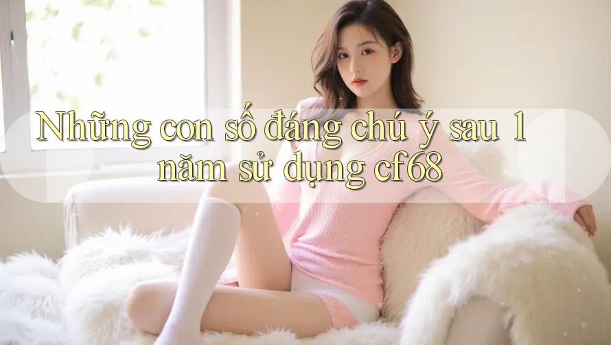 Những con số đáng chú ý sau 1 năm sử dụng cf68