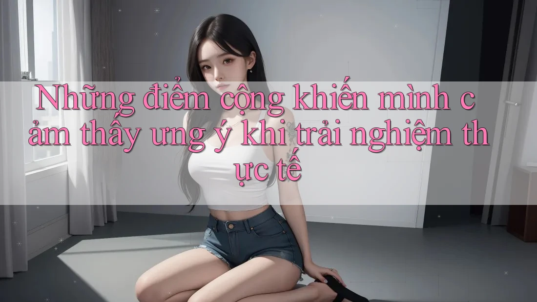Những điểm cộng khiến mình cảm thấy ưng ý khi trải nghiệm thực tế Những điểm cộng khiến mình cảm thấy ưng ý khi trải nghiệm thực tế
