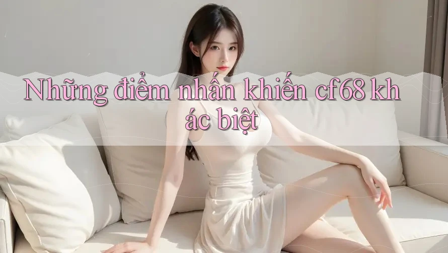Những điểm nhấn khiến cf68 khác biệt Những điểm nhấn khiến cf68 khác biệt