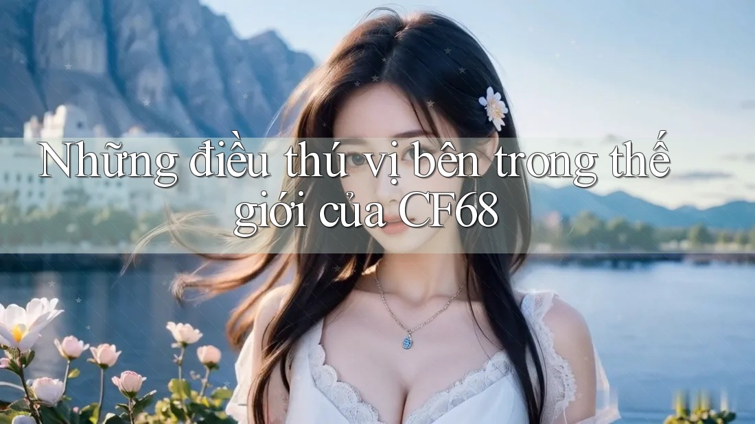 Những điều thú vị bên trong thế giới của CF68 Những điều thú vị bên trong thế giới của CF68