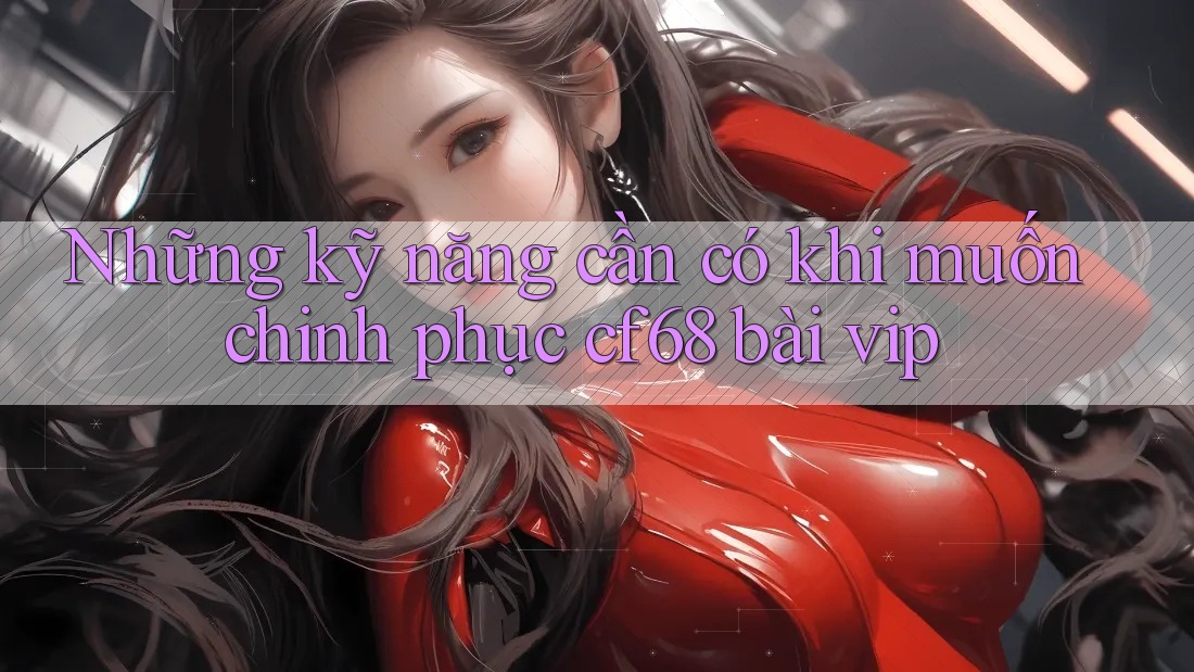 Những kỹ năng cần có khi muốn chinh phục cf68 bài vip Những kỹ năng cần có khi muốn chinh phục cf68 bài vip
