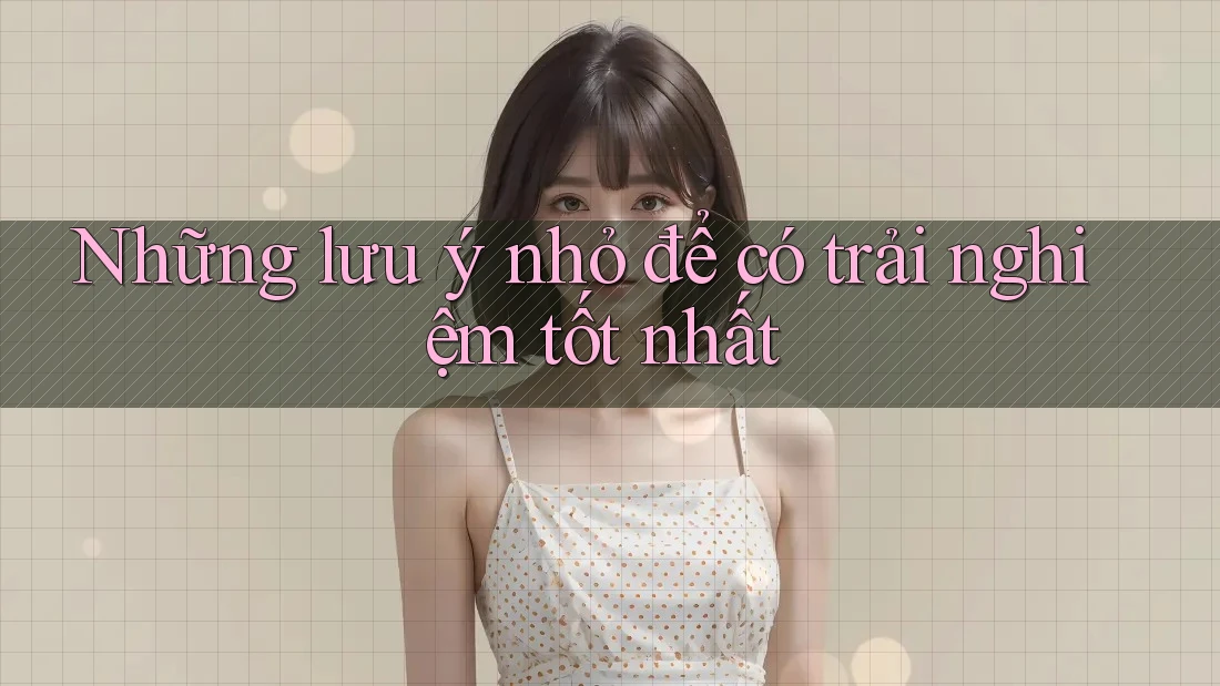 Những lưu ý nhỏ để có trải nghiệm tốt nhất Những lưu ý nhỏ để có trải nghiệm tốt nhất