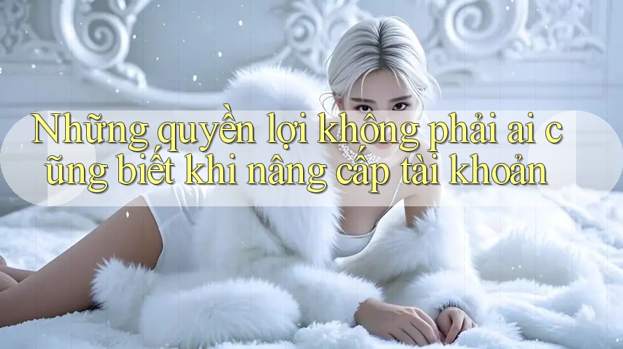 Những quyền lợi không phải ai cũng biết khi nâng cấp tài khoản Những quyền lợi không phải ai cũng biết khi nâng cấp tài khoản