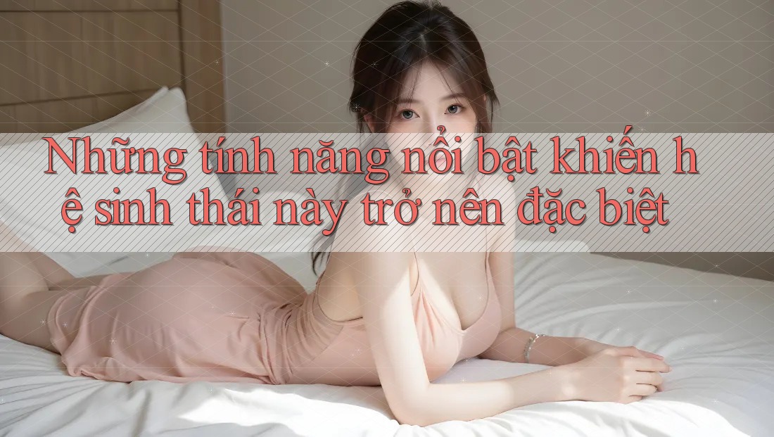 Những tính năng nổi bật khiến hệ sinh thái này trở nên đặc biệt