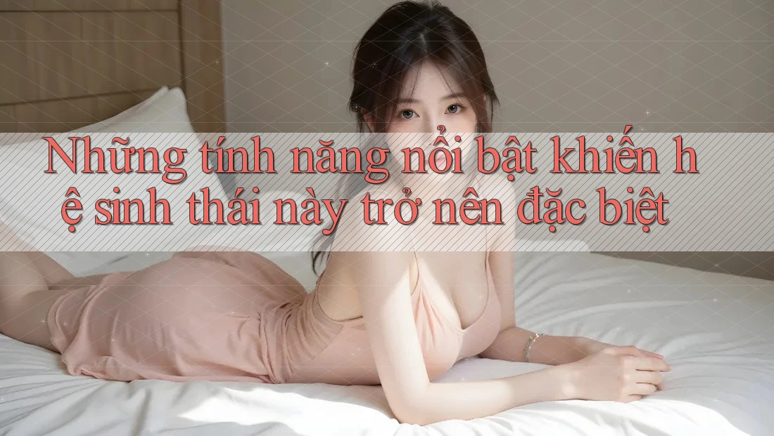 Những tính năng nổi bật khiến hệ sinh thái này trở nên đặc biệt Những tính năng nổi bật khiến hệ sinh thái này trở nên đặc biệt
