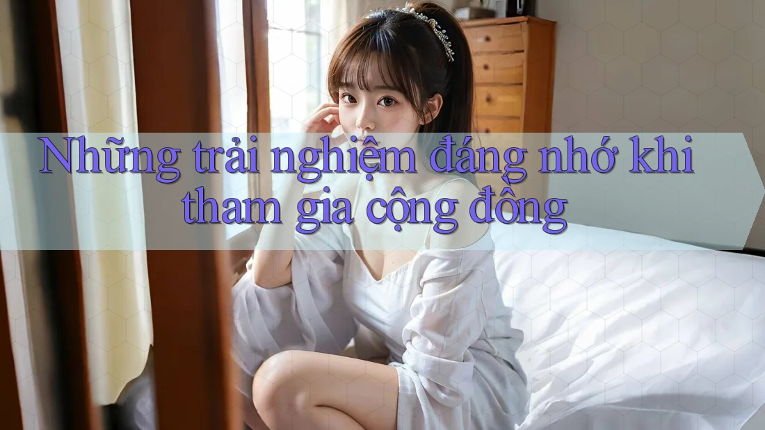 Những trải nghiệm đáng nhớ khi tham gia cộng đồng Những trải nghiệm đáng nhớ khi tham gia cộng đồng