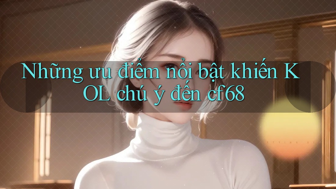 Những ưu điểm nổi bật khiến KOL chú ý đến cf68 Những ưu điểm nổi bật khiến KOL chú ý đến cf68