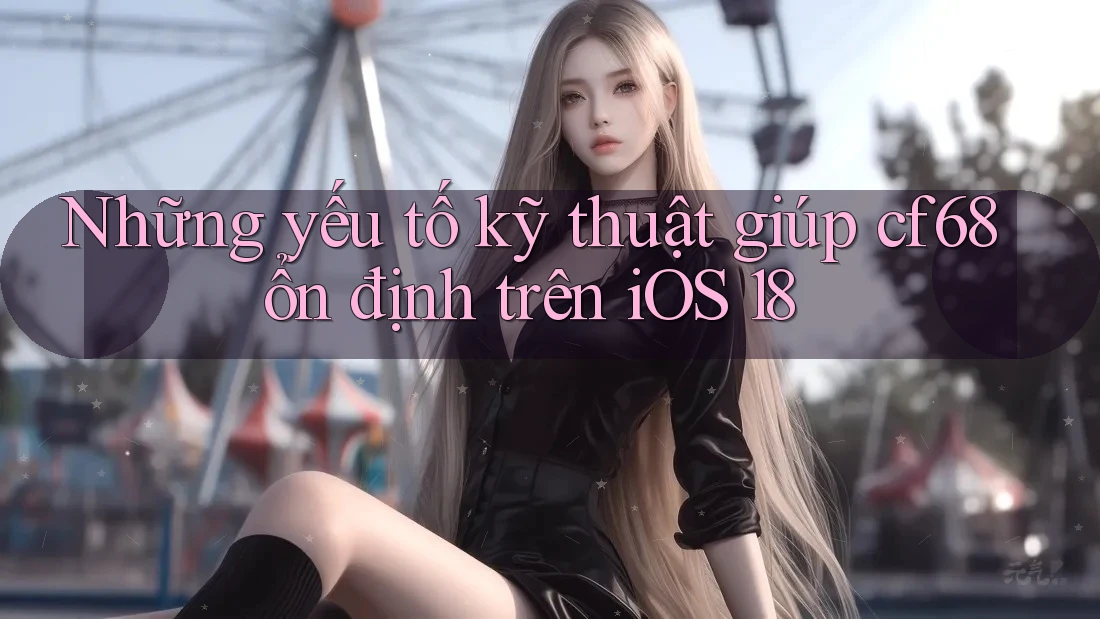 Những yếu tố kỹ thuật giúp cf68 ổn định trên iOS 18