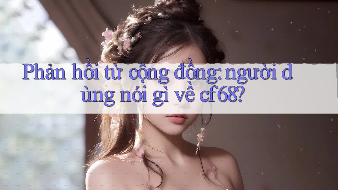 Phản hồi từ cộng đồng: người dùng nói gì về cf68? Phản hồi từ cộng đồng: người dùng nói gì về cf68?
