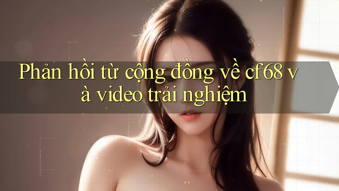 Phản hồi từ cộng đồng về cf68 và video trải nghiệm Phản hồi từ cộng đồng về cf68 và video trải nghiệm