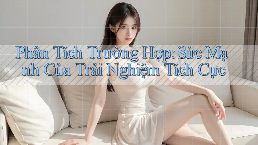 Phân Tích Trường Hợp: Sức Mạnh Của Trải Nghiệm Tích Cực Phân Tích Trường Hợp: Sức Mạnh Của Trải Nghiệm Tích Cực