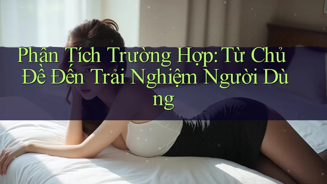 Phân Tích Trường Hợp: Từ Chủ Đề Đến Trải Nghiệm Người Dùng Phân Tích Trường Hợp: Từ Chủ Đề Đến Trải Nghiệm Người Dùng