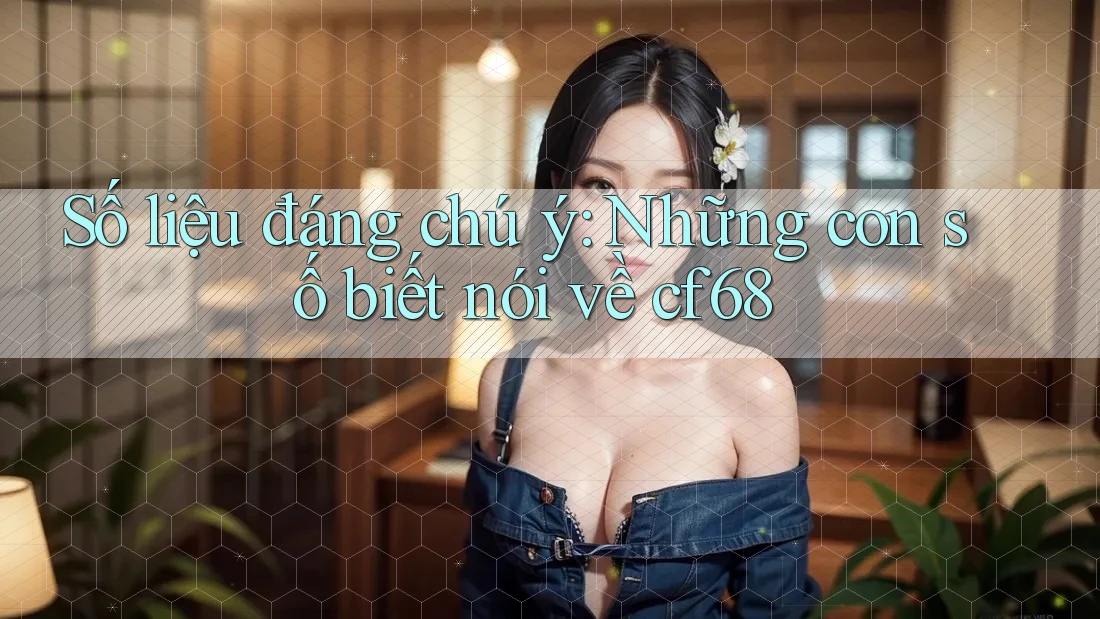 Số liệu đáng chú ý: Những con số biết nói về cf68 Số liệu đáng chú ý: Những con số biết nói về cf68