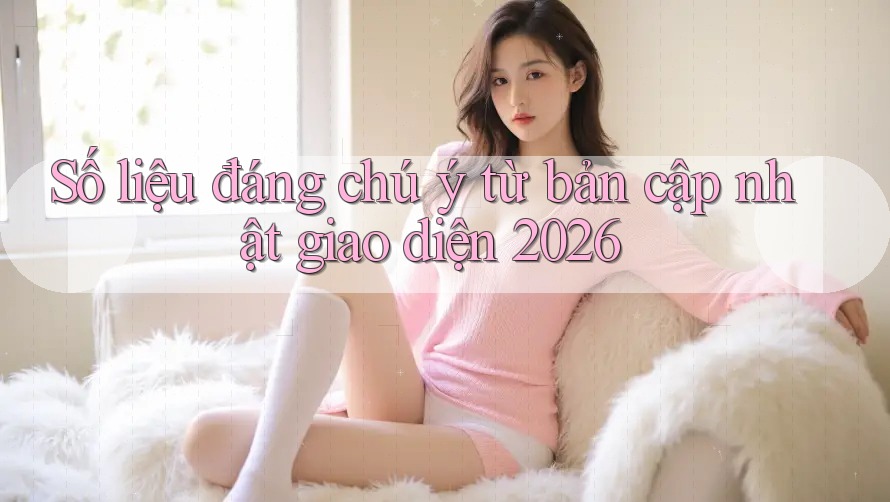 Số liệu đáng chú ý từ bản cập nhật giao diện 2026 Số liệu đáng chú ý từ bản cập nhật giao diện 2026