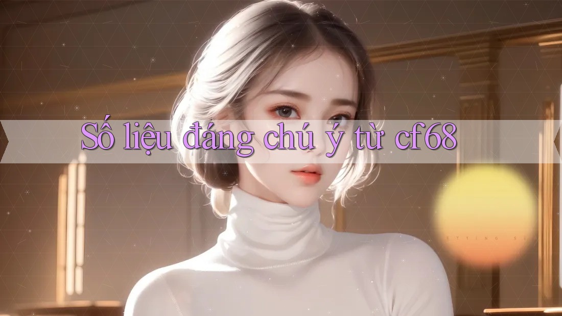 Số liệu đáng chú ý từ cf68 Số liệu đáng chú ý từ cf68