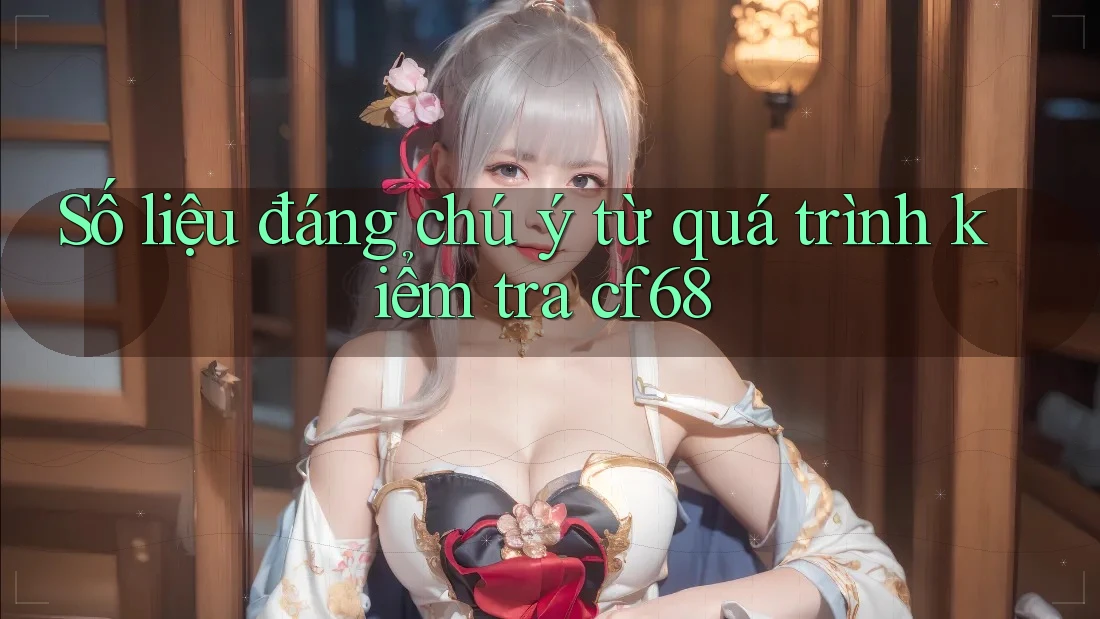 Số liệu đáng chú ý từ quá trình kiểm tra cf68 Số liệu đáng chú ý từ quá trình kiểm tra cf68