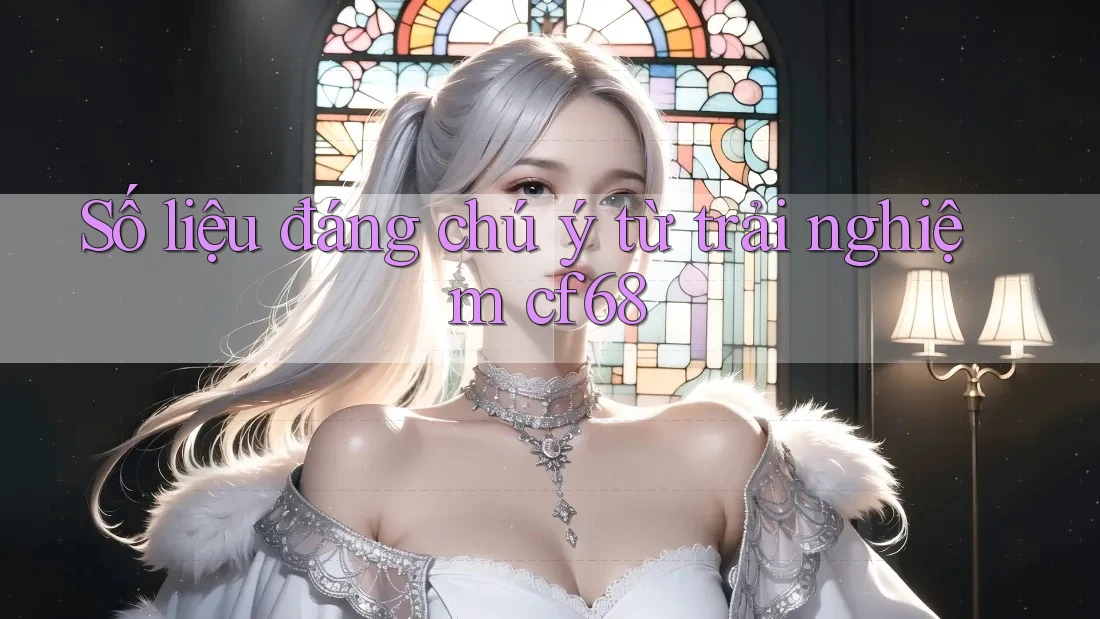 Số liệu đáng chú ý từ trải nghiệm cf68 Số liệu đáng chú ý từ trải nghiệm cf68