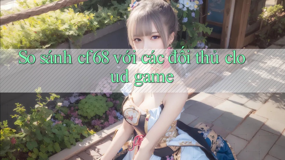 So sánh cf68 với các đối thủ cloud game So sánh cf68 với các đối thủ cloud game